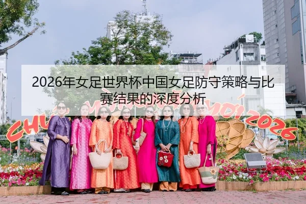 2026年女足世界杯中国女足防守策略与比赛结果的深度分析