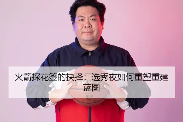 火箭探花签的抉择：选秀夜如何重塑重建蓝图