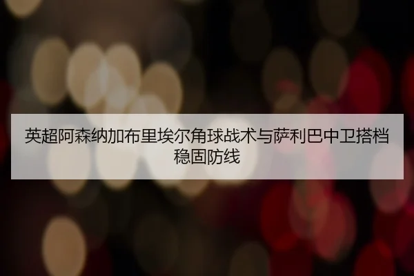 英超阿森纳加布里埃尔角球战术与萨利巴中卫搭档稳固防线