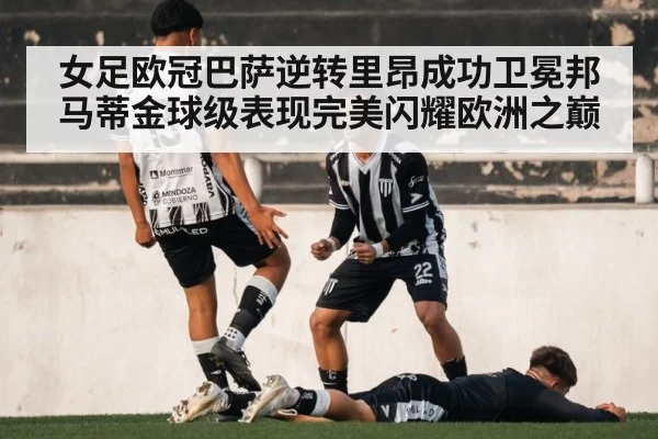 女足欧冠巴萨逆转里昂成功卫冕邦马蒂金球级表现完美闪耀欧洲之巅